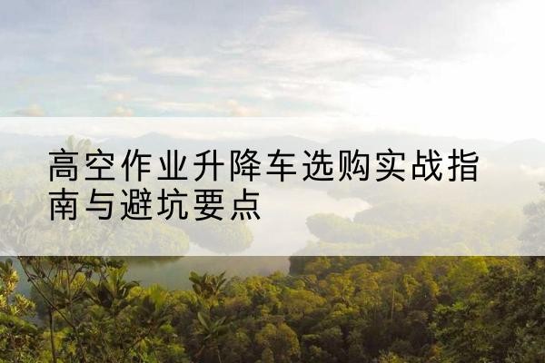 保亭升降车怎么选-高空作业升降车选购实战指南与避坑要点