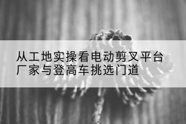 保亭电动剪叉升降平台厂家-从工地实操看电动剪叉平台厂家与登高车挑选门道