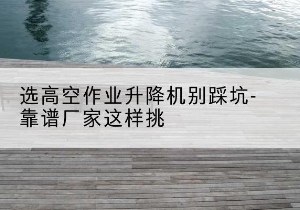保亭剪叉式升降机厂家-选高空作业升降机别踩坑-靠谱厂家这样挑