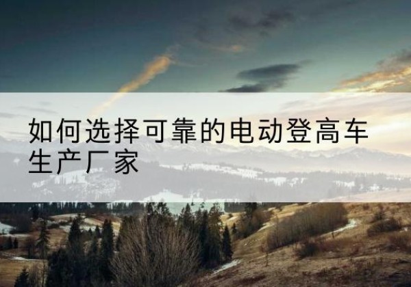 保亭电动登高车厂家-如何选择可靠的电动登高车生产厂家